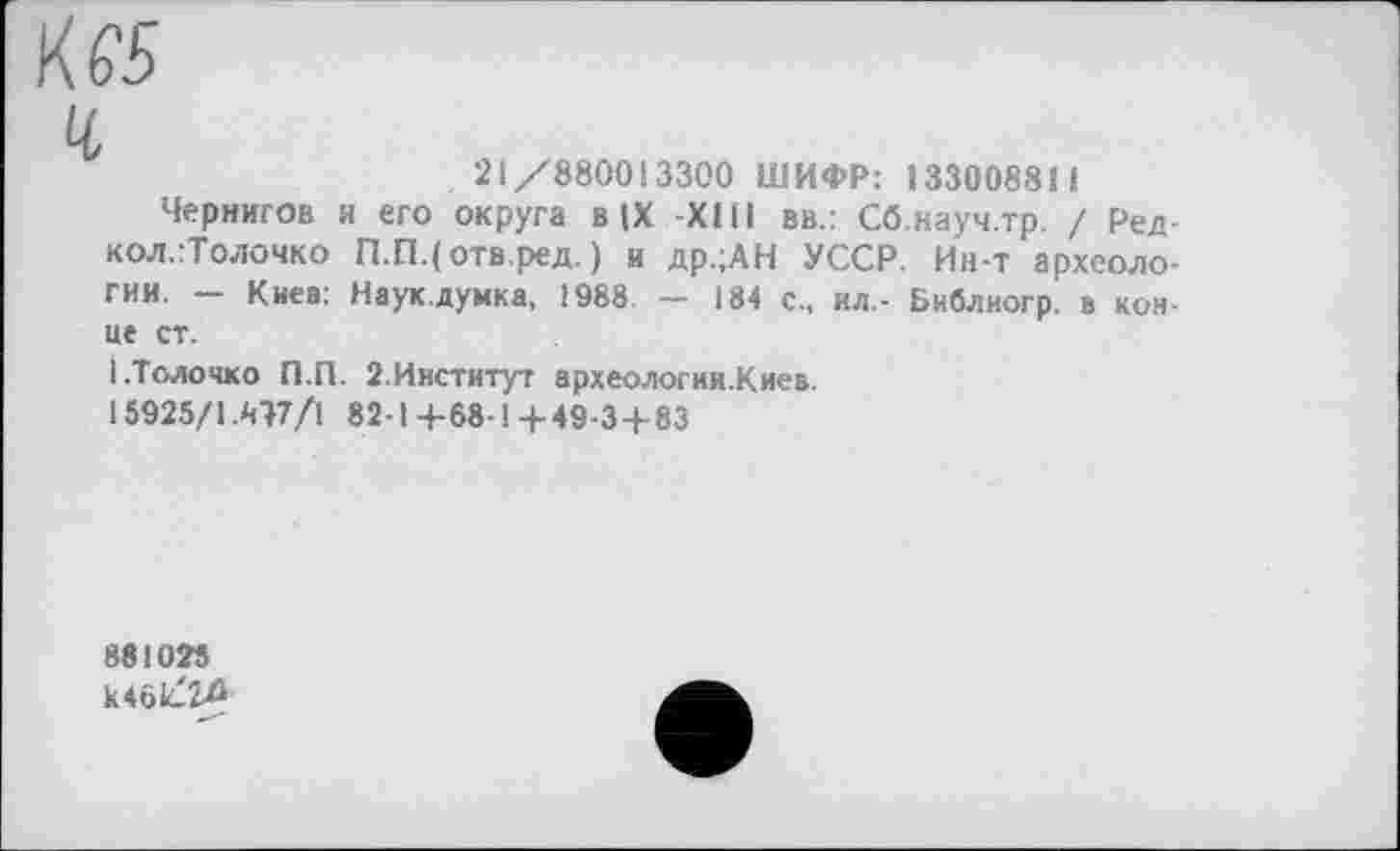 ﻿К/
ч
21/880013300 ШИФР: 133008811
Чернигов и его округа в (X XIII вв.: Сб.науч.тр. / Ред-кол.:Толочко П.П.(отв.ред. ) и др.;АН УССР. Ин-т археологии. — Киев: Наук.думка, 1988. — 184 с., ил.- Библиогр. в конце ст.
І.Толочко П.П. 2.Институт археологии.Киев.
15925/1А17/1 82-1 4-68-14-49-3-1-83
881025 к461Лб